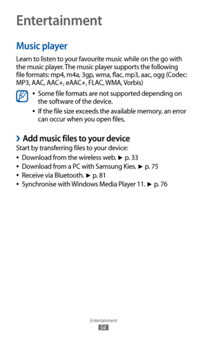 Page 54
Entertainment

54

Entertainment
Music player
Learn to listen to your favourite music while on the go with 
the music player. The music player supports the following 
file formats: mp4, m4a, 3gp, wma, flac, mp3, aac, ogg (Codec: 
MP3, AAC, AAC+, eAAC+, FLAC, WMA, Vorbis)

Some file formats are not supported depending on  
●
the software of the device.
If the file size exceeds the available memory, an error 
 
●
can occur when you open files.
Add music files to your device 
›
Start by transferring files...
