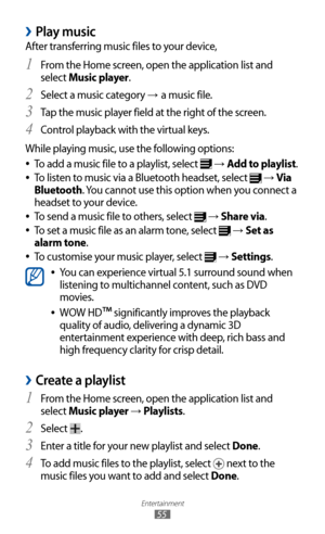 Page 55
Entertainment

55

Play music 
›
After transferring music files to your device,From the Home screen, open the application list and 
1 
select Music player.
Select a music category 
2 → a music file.
Tap the music player field at the right of the screen.
3  
Control playback with the virtual keys.4 
While playing music, use the following options:
To add a music file to a playlist, select 
 
●
 →  Add to playlist.
To listen to music via a Bluetooth headset, select 
 
●
 →  Via 
Bluetooth. You cannot use...