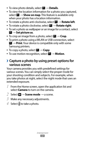Page 59
Entertainment

59

To view photo details, select  
●
 →  Details.
To view the location information for a photo you captured, 
 
●
select 
 →  Show on map. This feature is available only 
when your photo has a location information.
To rotate a photo anti-clockwise, select 
 
●
 →  Rotate left.
To rotate a photo clockwise, select 
 
●
 →  Rotate right.
To set a photo as wallpaper or an image for a contact, select 
 
●

 →  Set picture as.
To crop an image from a photo, select 
 
●
 →  Crop .
To print a...