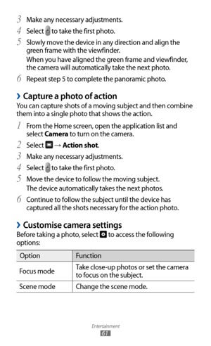 Page 61
Entertainment

61

Make any necessary adjustments.3 
Select 4 
 to take the first photo.
Slowly move the device in any direction and align the 
5  
green frame with the viewfinder.
When you have aligned the green frame and viewfinder, 
the camera will automatically take the next photo.
Repeat step 5 to complete the panoramic photo.
6 
Capture a photo of action 
›
You can capture shots of a moving subject and then combine 
them into a single photo that shows the action.
From the Home screen, open the...