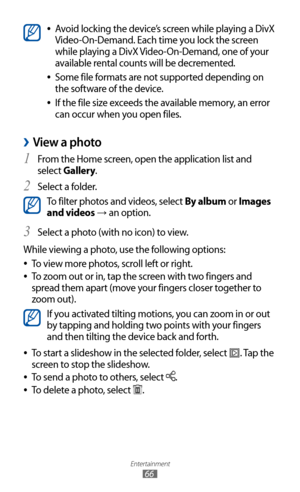 Page 66
Entertainment

66

Avoid locking the device’s screen while playing a DivX  
●
Video-On-Demand. Each time you lock the screen 
while playing a DivX Video-On-Demand, one of your 
available rental counts will be decremented.
Some file formats are not supported depending on 
 
●
the software of the device.
If the file size exceeds the available memory, an error 
 
●
can occur when you open files.
View a photo 
›
1  From the Home screen, open the application list and 
select Gallery.
Select a folder.
2 

To...