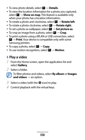 Page 67
Entertainment

67

To view photo details, select  
●
 →  Details.
To view the location information for a photo you captured, 
 
●
select 
 →  Show on map. This feature is available only 
when your photo has a location information.
To rotate a photo anti-clockwise, select 
 
●
 →  Rotate left.
To rotate a photo clockwise, select 
 
●
 →  Rotate right.
To set a photo as wallpaper, select 
 
●
 →  Set picture as.
To crop an image from a photo, select 
 
●
 →  Crop .
To print a photo using a WLAN or USB...