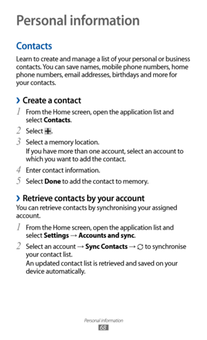 Page 68
Personal information

68

Personal information
Contacts
Learn to create and manage a list of your personal or business 
contacts. You can save names, mobile phone numbers, home 
phone numbers, email addresses, birthdays and more for 
your contacts.
 
›Create a contact
From the Home screen, open the application list and 1 
select Contacts.
Select 
2 
.
Select a memory location.
3  
If you have more than one account, select an account to 
which you want to add the contact.
Enter contact information.
4...