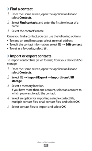 Page 69
Personal information

69

Find a contact 
›
From the Home screen, open the application list and 1 
select Contacts.
Select 
2 Find contacts and enter the first few letter of a 
name.
Select the contact’s name.
3  
Once you find a contact, you can use the following options:
To send an email message, select an email address.
 
●
To edit the contact information, select  
●
 →  Edit contact.
To set as a favourite, select 
 
●
.
Import or export contacts 
›
To import contact files (in vcf format) from your...