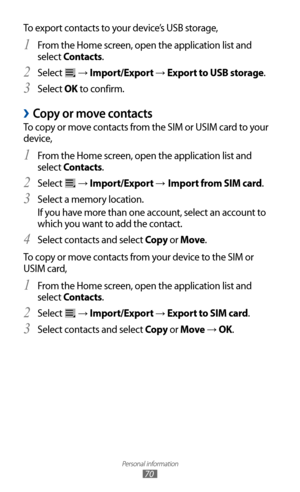 Page 70
Personal information

70

To export contacts to your device’s USB storage,From the Home screen, open the application list and 
1 
select Contacts.
Select 
2 
 → Import/Export → Export to USB storage.
Select 
3  OK to confirm.
Copy or move contacts 
›
To copy or move contacts from the SIM or USIM card to your 
device,
From the Home screen, open the application list and 
1 
select Contacts.
Select 
2 
 → Import/Export → Import from SIM card.
Select a memory location.
3  
If you have more than one account,...