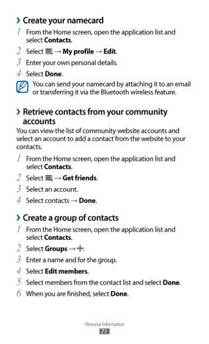 Page 71
Personal information

71

Create your namecard 
›
From the Home screen, open the application list and 1 
select Contacts.
Select 
2 
 → My profile → Edit.
Enter your own personal details.
3  
Select 4 Done.

You can send your namecard by attaching it to an email 
or transferring it via the Bluetooth wireless feature.
Retrieve contacts from your community  
›
accounts
You can view the list of community website accounts and 
select an account to add a contact from the website to your 
contacts.
From the...