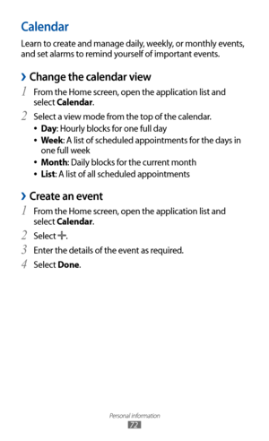 Page 72
Personal information

72

Calendar
Learn to create and manage daily, weekly, or monthly events, 
and set alarms to remind yourself of important events. 
Change the calendar view 
›
From the Home screen, open the application list and 1 
select Calendar.
Select a view mode from the top of the calendar.
2 
Day 
●: Hourly blocks for one full day
Week
 
●: A list of scheduled appointments for the days in 
one full week
Month
 
●: Daily blocks for the current month
List
 
●: A list of all scheduled...