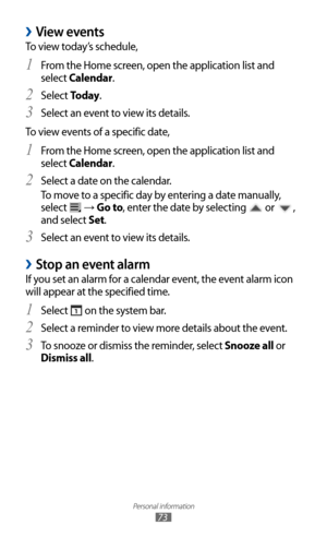 Page 73
Personal information

73

View events 
›
To view today’s schedule,From the Home screen, open the application list and 
1 
select Calendar.
Select 
2 To d a y .
Select an event to view its details.
3  
To view events of a specific date,
From the Home screen, open the application list and 
1 
select Calendar.
Select a date on the calendar.
2 
To move to a specific day by entering a date manually, 
select 

 → Go to, enter the date by selecting 
 or 
, 
and select Set.
Select an event to view its details....