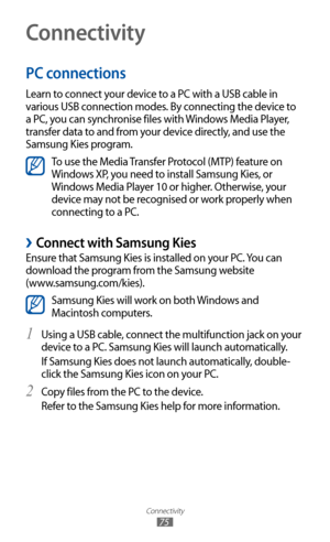 Page 75
Connectivity

75
Connectivity
PC connections
Learn to connect your device to a PC with a USB cable in 
various USB connection modes. By connecting the device to 
a PC, you can synchronise files with Windows Media Player, 
transfer data to and from your device directly, and use the 
Samsung Kies program.

To use the Media Transfer Protocol (MTP) feature on 
Windows XP, you need to install Samsung Kies, or 
Windows Media Player 10 or higher. Otherwise, your 
device may not be recognised or work properly...