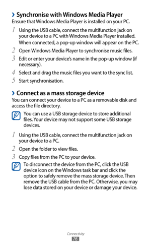 Page 76
Connectivity

76

 
›Synchronise with Windows Media Player
Ensure that Windows Media Player is installed on your PC.Using the USB cable, connect the multifunction jack on 
1 
your device to a PC with Windows Media Player installed.
When connected, a pop-up window will appear on the PC.
Open Windows Media Player to synchronise music files.
2 
Edit or enter your device’s name in the pop-up window (if 3 
necessary).
Select and drag the music files you want to the sync list.
4 
Start synchronisation.5...