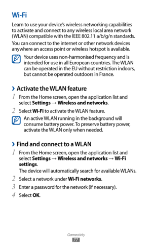 Page 77
Connectivity

77

Wi-Fi
Learn to use your device’s wireless networking capabilities 
to activate and connect to any wireless local area network 
(WLAN) compatible with the IEEE 802.11 a/b/g/n standards.
You can connect to the internet or other network devices 
anywhere an access point or wireless hotspot is available.

Your device uses non-harmonised frequency and is 
intended for use in all European countries. The WLAN 
can be operated in the EU without restriction indoors, 
but cannot be operated...