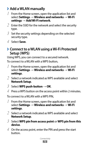 Page 78
Connectivity

78

Add a WLAN manually 
›
From the Home screen, open the application list and 1 
select Settings → Wireless and networks → Wi-Fi 
settings 
→  Add Wi-Fi network.
Enter the SSID for the network and select the security 
2  
type. 
Set the security settings depending on the selected 
3 
security type.
Select 
4 Save .
Connect to a WLAN using a Wi-Fi Protected  
›
Setup (WPS)
Using WPS, you can connect to a secured network.
To connect to a WLAN with a WPS button,
From the Home screen, open...