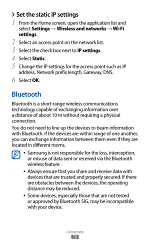 Page 79
Connectivity

79

Set the static IP settings 
›
From the Home screen, open the application list and 1 
select Settings → Wireless and networks → Wi-Fi 
settings.
Select an access point on the network list.
2  
Select the check box next to 3 IP settings.
Select 
4  Static.
Change the IP settings for the access point such as IP 
5  
address, Network prefix length, Gateway, DNS.
Select 
6 OK.
Bluetooth
Bluetooth is a short-range wireless communications 
technology capable of exchanging information over 
a...