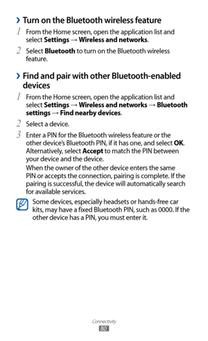 Page 80
Connectivity

80

 
›Turn on the Bluetooth wireless feature
From the Home screen, open the application list and 1 
select Settings → Wireless and networks.
Select 
2  Bluetooth to turn on the Bluetooth wireless 
feature. 
 
›Find and pair with other Bluetooth-enabled 
devices
From the Home screen, open the application list and 1  
select Settings → Wireless and networks → Bluetooth 
settings 
→  Find nearby devices.
Select a device.
2  
Enter a PIN for the Bluetooth wireless feature or the 3 
other...