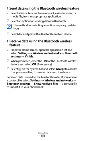 Page 81
Connectivity

81

Send data using the Bluetooth wireless feature 
›
Select a file or item, such as a contact, calendar event, or 1 
media file, from an appropriate application.
Select an option for sending data via Bluetooth.
2 

The method for selecting an option may vary by data 
type.
Search for and pair with a Bluetooth-enabled device.
3  
 
›Receive data using the Bluetooth wireless 
feature
From the Home screen, open the application list and 1 
select Settings → Wireless and networks → Bluetooth...