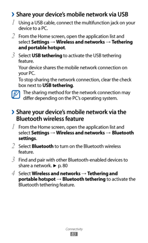 Page 83
Connectivity

83

 
›Share your device’s mobile network via USB
Using a USB cable, connect the multifunction jack on your 1 
device to a PC.
From the Home screen, open the application list and 
2 
select Settings → Wireless and networks → Tethering 
and portable hotspot.
Select 
3  USB tethering to activate the USB tethering 
feature.
Your device shares the mobile network connection on 
your PC.
To stop sharing the network connection, clear the check 
box next to USB tethering.

The sharing method for...