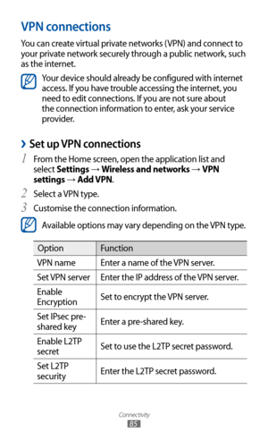 Page 85
Connectivity

85

VPN connections
You can create virtual private networks (VPN) and connect to 
your private network securely through a public network, such 
as the internet.

Your device should already be configured with internet 
access. If you have trouble accessing the internet, you 
need to edit connections. If you are not sure about 
the connection information to enter, ask your service 
provider.
Set up VPN connections 
›
From the Home screen, open the application list and 1 
select Settings →...