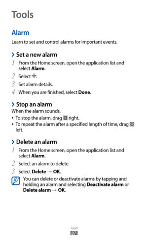 Page 87
Tools

87
Tools
Alarm
Learn to set and control alarms for important events.
Set a new alarm 
›
From the Home screen, open the application list and 1 
select Alarm.
Select 
2 
.
Set alarm details.
3  
When you are finished, select 4 Done.
Stop an alarm 
›
When the alarm sounds,
To stop the alarm, drag 
 
●
 right.
To repeat the alarm after a specified length of time, drag 
 
●
 
left.
Delete an alarm 
›
From the Home screen, open the application list and 1  
select Alarm.
Select an alarm to delete.
2...