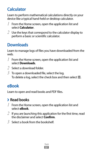 Page 88
Tools

88

Calculator
Learn to perform mathematical calculations directly on your 
device like a typical hand-held or desktop calculator.From the Home screen, open the application list and 
1 
select Calculator.
Use the keys that correspond to the calculator display to 
2 
perform a basic or scientific calculator.
Downloads
Learn to manage logs of files you have downloaded from the 
web.
From the Home screen, open the application list and 
1 
select Downloads.
Select a download folder.
2 
To open a...