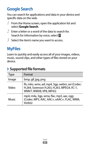 Page 90
Tools

90

Google Search
You can search for applications and data in your device and 
specific data on the web.From the Home screen, open the application list and 
1 
select Google Search.
Enter a letter or a word of the data to search for.
2 
Search for information by voice, select 
.
Select the item’s name you want to access.
3  
MyFiles
Learn to quickly and easily access all of your images, videos, 
music, sound clips, and other types of files stored on your 
device.
Supported file formats 
›

Type...