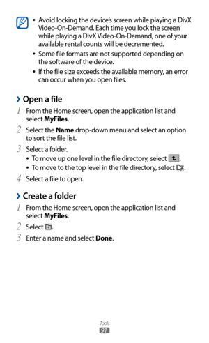 Page 91
Tools

91

Avoid locking the device’s screen while playing a DivX  
●
Video-On-Demand. Each time you lock the screen 
while playing a DivX Video-On-Demand, one of your 
available rental counts will be decremented.
Some file formats are not supported depending on 
 
●
the software of the device.
If the file size exceeds the available memory, an error 
 
●
can occur when you open files.
Open a file 
›
From the Home screen, open the application list and 1  
select MyFiles. 
Select the 
2 Name drop-down...