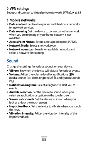 Page 98
Settings

98

VPN settings 
›
Set up and connect to virtual private networks (VPNs). ► p. 85
Mobile networks 
›
Data enabled 
●: Set to allow packet switched data networks 
for network services.
Data roaming
 
●: Set the device to connect another network 
when you are roaming or your home network is not 
available.
Access Point Names
 
●: Set up access point names (APNs).
Network Mode
 
●: Select a network type.
Network operators
 
●: Search for available networks and 
select a network for roaming....