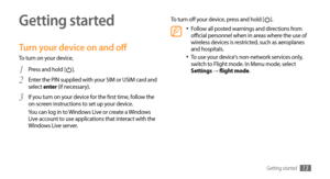 Page 13Getting started13
Getting started
Turn your device on and off
To turn on your device, Press and hold [
1 ].
Enter the PIN supplied with your SIM or USIM card and 
2 select enter (if necessary).
If you turn on your device for the first time, follow the 
3 on-screen instructions to set up your device. 
You can log in to Windows Live or create a Windows 
Live account to use applications that interact with the 
Windows Live server. To turn off your device, press and hold [
].
Follow all posted warnings and...