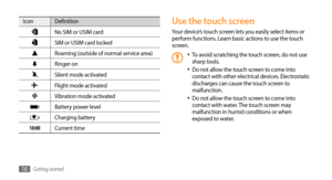 Page 16Getting started16
Use the touch screen
Your device’s touch screen lets you easily select items or 
perform functions. Learn basic actions to use the touch 
screen. 
To avoid scratching the touch screen, do not use •	sharp tools.
Do not allow the touch screen to come into •	contact with other electrical devices. Electrostatic 
discharges can cause the touch screen to 
malfunction.
Do not allow the touch screen to come into 
•	contact with water. The touch screen may 
malfunction in humid conditions or...