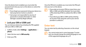 Page 21Getting started21
Once the PIN lock is enabled, you must enter the PIN each 
time you turn on the device.
If you enter an incorrect PIN too many times, your •	SIM or USIM card will be blocked. You must enter 
a PIN unlock key (PUK) to unblock the SIM or USIM 
card. 
If you block your SIM or USIM card by entering 
•	an incorrect PUK, bring the card to your service 
provider to unblock it.
Enter text
You can enter text by selecting characters on the virtual 
keypad.
You cannot enter text in some languages....