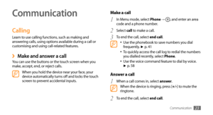 Page 23Communication23
Communication
Calling
Learn to use calling functions, such as making and 
answering calls, using options available during a call or 
customising and using call-related features.
Make and answer a call ›You can use the buttons or the touch screen when you 
make, accept, end, or reject calls.
When you hold the device near your face, your 
device automatically turns off and locks the touch 
screen to prevent accidental inputs.
Make a call 
In Menu mode, select 1 Phone → , and enter an area...