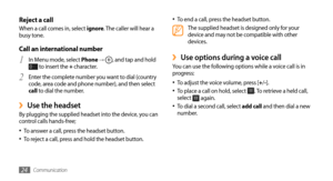 Page 24Communication24
To end a call, press the headset button.•	The supplied headset is designed only for your 
device and may not be compatible with other 
devices.
Use options during a voice call ›You can use the following options while a voice call is in 
progress:To adjust the voice volume, press [
•	+/-].
To place a call on hold, select •	. To retrieve a held call, 
select  again.
To dial a second call, select •	add call and then dial a new 
number.
Reject a callWhen a call comes in, select ignore. The...