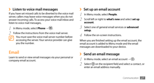 Page 27Communication27
Set up an email account ›
1 In Menu mode, select People.
Scroll left or right to 
2 what's new and select set up 
account.
Select one of general email services or 
3 advanced 
setup. 
Follow the on-screen instructions.
4 
When you are finished setting up the email account, the 
email account is added to Menu mode and the email 
messages are downloaded to your device.
Send an email message ›
1 In Menu mode, select an email account → .
Select 
2  on the recipient field and select a...