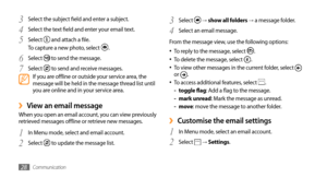 Page 28Communication28
Select 3  → show all folders → a message folder.
Select an email message.
4 
From the message view, use the following options: To reply to the message, select 
•	.
To delete the message, select •	.
To view other messages in the current folder, select •	 
or .
To access additional features, select •	.
toggle flag 
-: Add a flag to the message.
mark unread 
-: Mark the message as unread.
move 
-: move the message to another folder.
Customise the email settings ›
In Menu mode, select an...