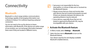 Page 50Connectivity50
Connectivity
Bluetooth
Bluetooth is a short-range wireless communications 
technology capable of exchanging information over 
a distance of about 10 m without requiring a physical 
connection.
You do not need to line up the devices to beam 
information with Bluetooth. If the devices are within range 
of one another, you can exchange information between 
them even if they are located in different rooms.
Samsung is not responsible for the loss, •	interception, or misuse of data sent or...