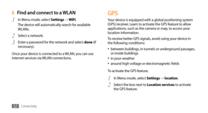 Page 52Connectivity52
GPS
Your device is equipped with a global positioning system 
(GPS) receiver. Learn to activate the GPS feature to allow 
applications, such as the camera or map, to access your 
location information. 
To receive better GPS signals, avoid using your device in 
the following conditions:between buildings, in tunnels or underground passages, 
•	or inside buildings
in poor weather•	around high voltage or electromagnetic fields•	
To activate the GPS feature,
In Menu mode, select 
1 Settings →...