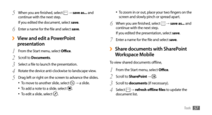 Page 57Tools57
To zoom in or out, place your two fingers on the •	screen and slowly pinch or spread apart. 
When you are finished, select 
6  →  save as... and 
continue with the next step.
If you edited the presentation, select save .
Enter a name for the file and select 
7 save .
Share documents with SharePoint  ›
Workspace Mobile
To view shared documents offline,
From the Start menu, select 
1 Office .
Scroll to
2  SharePoint → .
Scroll to 
3 documents (if necessary).
Select 
4  →  refresh offline files to...