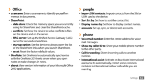 Page 65Settings65
people ›import SIM contacts•	: Import contacts from the SIM or 
USIM card to the device.
Sort list by
•	: Set how to sort the contact list.
Display names by•	: Set how to display contact names.
accounts•	: Set up, sync, or delete web accounts.
phone ›Voicemail number•	: Enter the centre address for voice 
mail messages.
Show my caller ID to
•	: Show your mobile phone number 
to the other party.
Call forwarding
•	: Divert incoming calls to another 
number.
International assist
•	: Activate or...