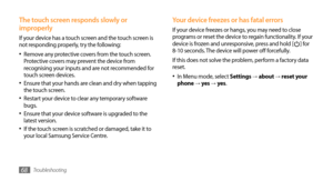 Page 68Troubleshooting68
Your device freezes or has fatal errors
If your device freezes or hangs, you may need to close 
programs or reset the device to regain functionality. If your 
device is frozen and unresponsive, press and hold [
] for 
8-10 seconds. The device will power off forcefully.
If this does not solve the problem, perform a factory data 
reset. 
In Menu mode, select 
•	Settings → about → reset your 
phone →  yes → yes .
The touch screen responds slowly or 
improperly
If your device has a touch...