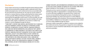 Page 80Safety precautions80
CONNECTION WITH, ANY INFORMATION CONTAINED IN, OR AS A RESULT 
OF THE USE OF ANY CONTENT OR SERVICE BY YOU OR ANY THIRD PARTY, 
EVEN IF ADVISED OF THE POSSIBILITY OF SUCH DAMAGES.” 
Third party services may be terminated or interrupted at any time, 
and Samsung makes no representation or warranty that any content 
or service will remain available for any period of time. Content and 
services are transmitted by third parties by means of networks and 
transmission facilities over which...