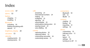 Page 81Index81
Index
access codes 67
alarms  53
battery
charging  11
installing  9
Bluetoothactivating  50
finding and pairing with 
devices  51
brightness, display  20
calculator  53
calendar
creating events  43
viewing events  43
callsanswering  23
international numbers  24
making  23
multiparty  25
rejecting  24
using headset  24
using options during voice  24
viewing missed  25
voice dialling  58
cameracapturing photos  30
capturing videos  32
customising camcorder  34
customising camera  31...