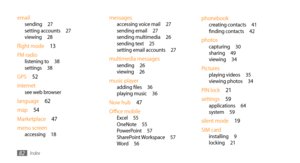 Page 82Index82
phonebookcreating contacts 41
finding contacts  42
photoscapturing  30
sharing  49
viewing  34
Picturesplaying videos  35
viewing photos  34
PIN lock  21
settings  59
applications  64
system  59
silent mode  19
SIM card
installing  9
locking  21
messagesaccessing voice mail  27
sending email  27
sending multimedia  26
sending text  25
setting email accounts  27
multimedia messagessending  26
viewing  26
music playeradding files  36
playing music  36
Now hub  47
Office mobile
Excel  55
OneNote...