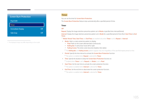 Page 105105
Screen Burn Protection
Pixel Shift
Timer
Immediate Display
Side GrayOff
Off
 -
The displayed image may differ depending on the model.
Timer
You can set the timer for Screen Burn Protection.
The Screen Burn Protection feature stops automatically after a specified period of time.
Timer
Off
Repeat: Display the image retention-preventive pattern set in Mode at specified time intervals(Period).
Interval : Display the image retention-preventive pattern set in Mode for a specified period of time (from Start...