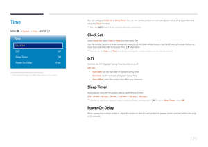 Page 121121
Time
MENU m → System  → Time → ENTER E
Time
Clock Set
DST
Sleep Timer
Power On Delay Off
Off
0 sec
 - The displayed image may differ depending on the model.
You can configure Clock Set or Sleep Timer. You can also set the product to automatically turn on or off at a specified time 
using the Timer function.
 ―
Press the INFO button if you want to view the current time.
Clock  Set
Select Clock Set. Select Date  or Time, and then press E.
Use the number buttons to enter numbers or press the up and down...
