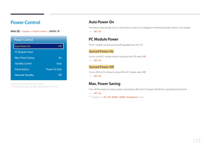 Page 123123
Power  C ontrol
MENU m → System  → Power Control → ENTER E
Power Control
Auto Power On
PC Module Power
Max. Power Saving
Standby Control
Power Button
Network Standby
Off
On
Auto
Power On Only Off
 -The displayed image may differ depending on the model.
Auto  P ower  O n
This feature automatically turns on the product as soon as it is plugged in. Pressing the power button is not needed.
 •
Off / On
PC Module  Power
The PC module can be turned on/off separately from the LFD.
Synced P ower-O n
To turn...