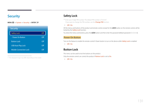 Page 131131
Security
MENU m → System  → Security → ENTER E
· 
Security
Safety Lock
Button Lock
USB Auto Play Lock
Mobile Connection LockPower On Button
Off
Off
Off
Off
Off
 -
The displayed image may differ depending on the model.
Safety  Lock
 ―
Enter your 4 digit PIN number. The default PIN number is “0-0-0-0".
If you want to change the PIN number, use the Change PIN function.
 • Off / On
All the menus and buttons of the product and remote control, except for the  LOCK button on the remote control, will be...