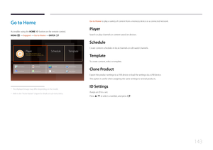 Page 143143
Go to Home to play a variety of content from a memory device or a connected network.
Player
Search or play channels or content saved on devices.
Schedule
Create content schedules in local channels or edit saved channels.
Template
To create content, select a template.
C lone  Product
Export the product settings to a USB device or load the settings via a USB device.
This option is useful when assigning the same settings to several products.
ID  Settings
Assign an ID to a set.
Press u/d to select a...