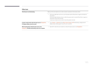 Page 165165
Other issue
The IR sensor is not functioning.Make sure the sensor light turns on when a button is pressed on the remote control.
 •If the sensor light does not turn on, turn the power switch off and then on again on the back of 
the product.
If the sensor light still does not turn on after the power switch is turned off and then on again, an 
internal jack may be disconnected.
Contact your nearest service center to have the product serviced.
In power-saving mode, when the input source is  Display Po...
