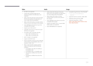 Page 6464
VideoAudioImage
 •
3D video is not supported.
 •Content with a resolution larger than the 
resolution specified in the table above is not 
supported.
 •Video content with a Bit rate or Frame rate larger 
than the rate specified in the table above can 
cause choppy video during playback.
 •Video content will not play, or not play correctly, 
if there is an error in the content or the container.
 •Some USB/digital camera devices may not be 
compatible with the player.
 •
Supports up to H.264, Level 4.1...