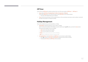 Page 8282
Off T imer
Set the off timer (Off Timer) by making a selection from one of the seven options. (Off Timer 1 ~ Off Timer 7)
 •
Setup: Select Off, Once , Everyday, Mon~Fri, Mon~Sat, Sat~Sun or Manual.  
If you select Manual, you can choose the days you want Off Timer to turn off your product.
 - The check mark indicates days you’ve selected.
 • Time: Set the hour and minute. Use the number buttons or the up and down arrow keys to enter numbers. Use the left 
and right arrow buttons to change entry...