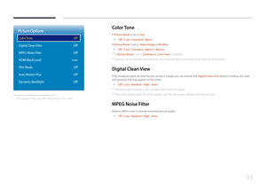 Page 9393
Picture Options
Color Tone
Digital Clean View
MPEG Noise Filter
HDMI Black Level
Film Mode
Auto Motion Plus
Dynamic Backlight
Off
Off
Off
Low Off
Off
Off
 - The displayed image may differ depending on the model.
Color  Tone
If Picture Mode is set to Te x t
 •
Off / Cool / Standard / Warm
If Picture Mode is set to Video/Image or BD Wise
 • Off / Cool / Standard / Warm1 / Warm2
 ―
If Picture Mode is set to Calibration, Color Tone is disabled.
 ―Settings can be adjusted and stored for each external...